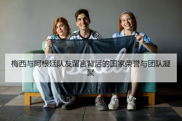 梅西与阿根廷队友留言背后的国家荣誉与团队凝聚