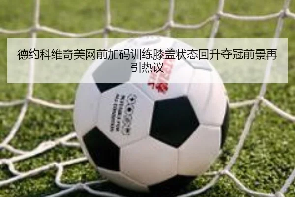 德约科维奇美网前加码训练膝盖状态回升夺冠前景再引热议